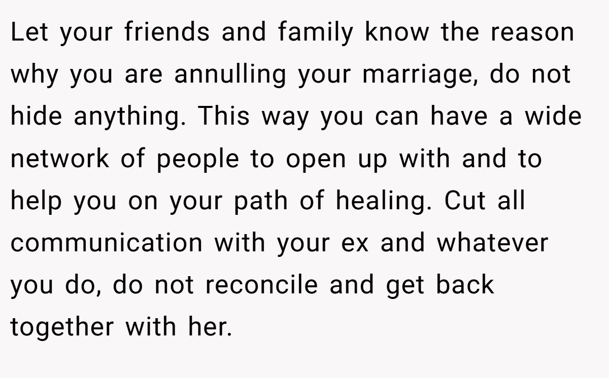 Let your friends and family know the reason why you are annulling your marriage, do not hide anything. This way you can have a wide network of people to open up with and to help you on your path of healing. Cut all communication with your ex and whatever you do, do not reconcile and get back together with her.
