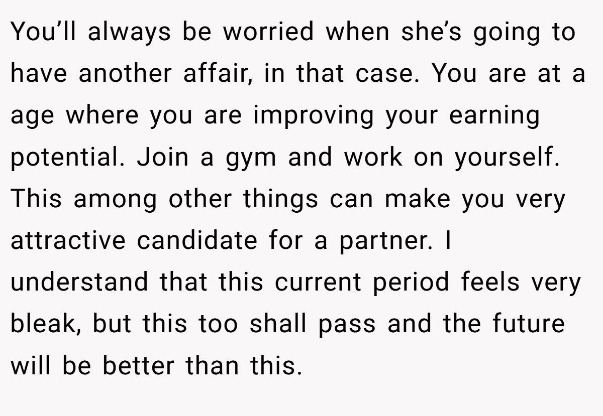 You’ll always be worried when she’s going to have another affair, in that case. You are at a age where you are improving your earning potential. Join a gym and work on yourself. This among other things can make you very attractive candidate for a partner. I understand that this current period feels very bleak, but this too shall pass and the future will be better than this.