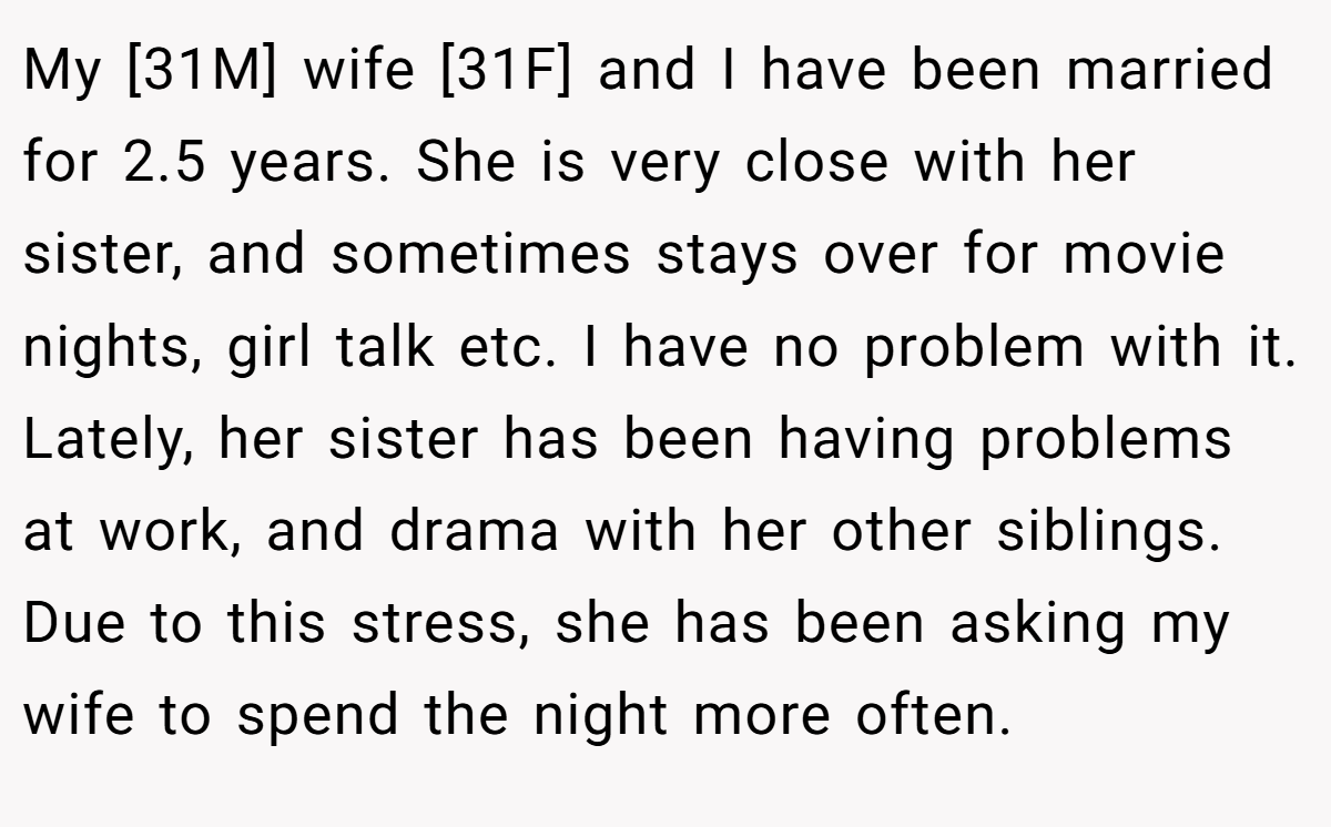 My [31M] wife [31F] and I have been married for 2.5 years. She is very close with her sister, and sometimes stays over for movie nights, girl talk etc. I have no problem with it. Lately, her sister has been having problems at work, and drama with her other siblings. Due to this stress, she has been asking my wife to spend the night more often.