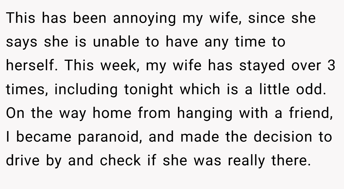This has been annoying my wife, since she says she is unable to have any time to herself. This week, my wife has stayed over 3 times, including tonight which is a little odd. On the way home from hanging with a friend, I became paranoid, and made the decision to drive by and check if she was really there.