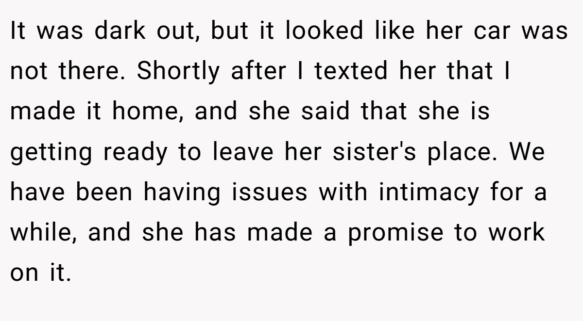 It was dark out, but it looked like her car was not there. Shortly after I texted her that I made it home, and she said that she is getting ready to leave her sister's place. We have been having issues with intimacy for a while, and she has made a promise to work on it.