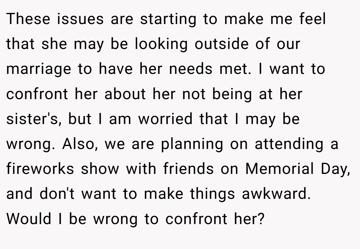 These issues are starting to make me feel that she may be looking outside of our marriage to have her needs met. I want to confront her about her not being at her sister's, but I am worried that I may be wrong. Also, we are planning on attending a fireworks show with friends on Memorial Day, and don't want to make things awkward. Would I be wrong to confront her?