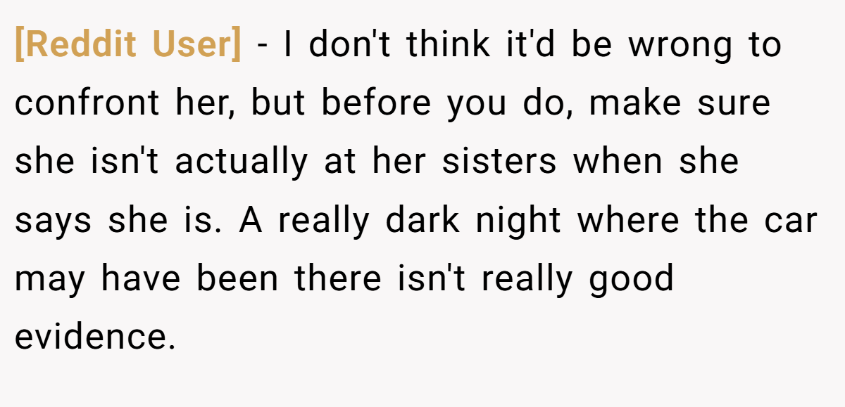 [Reddit User] − I don't think it'd be wrong to confront her, but before you do, make sure she isn't actually at her sisters when she says she is. A really dark night where the car may have been there isn't really good evidence.