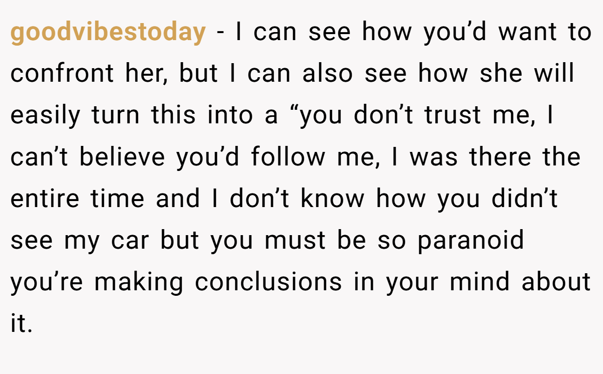 goodvibestoday − I can see how you’d want to confront her, but I can also see how she will easily turn this into a “you don’t trust me, I can’t believe you’d follow me, I was there the entire time and I don’t know how you didn’t see my car but you must be so paranoid you’re making conclusions in your mind about it.