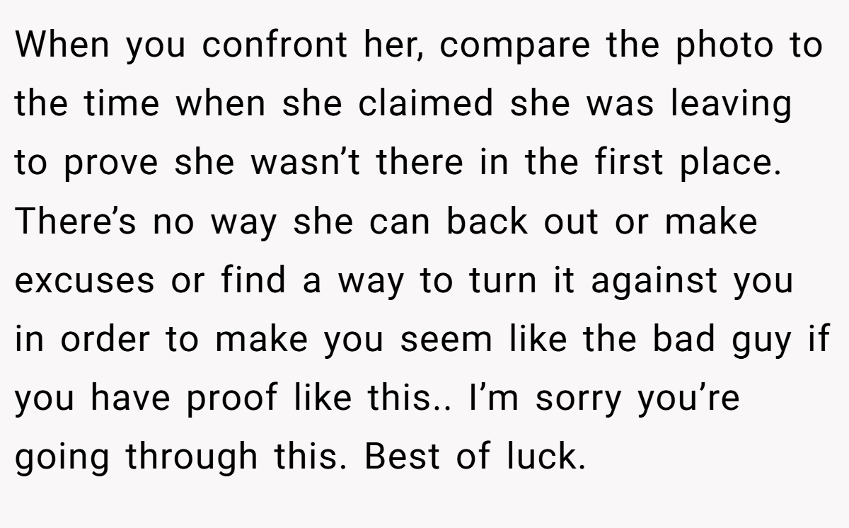 When you confront her, compare the photo to the time when she claimed she was leaving to prove she wasn’t there in the first place. There’s no way she can back out or make excuses or find a way to turn it against you in order to make you seem like the bad guy if you have proof like this.. I’m sorry you’re going through this. Best of luck.