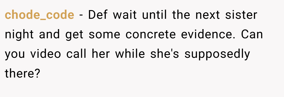 chode_code − Def wait until the next sister night and get some concrete evidence. Can you video call her while she's supposedly there?