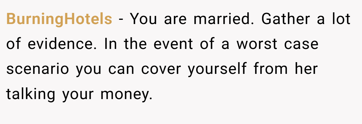 BurningHotels − You are married. Gather a lot of evidence. In the event of a worst case scenario you can cover yourself from her talking your money.