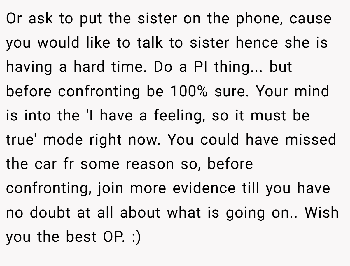 Or ask to put the sister on the phone, cause you would like to talk to sister hence she is having a hard time. Do a PI thing... but before confronting be 100% sure. Your mind is into the 'I have a feeling, so it must be true' mode right now. You could have missed the car fr some reason so, before confronting, join more evidence till you have no doubt at all about what is going on.. Wish you the best OP. :)