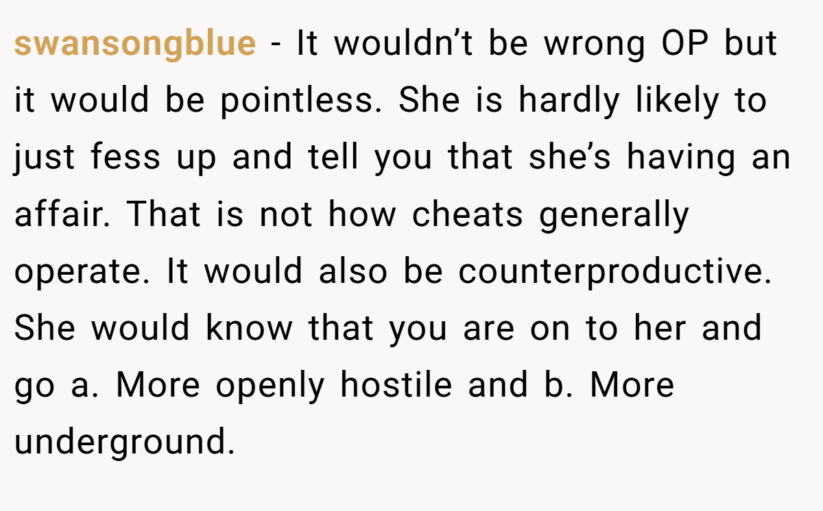 swansongblue − It wouldn’t be wrong OP but it would be pointless. She is hardly likely to just fess up and tell you that she’s having an affair. That is not how cheats generally operate. It would also be counterproductive. She would know that you are on to her and go a. More openly hostile and b. More underground.