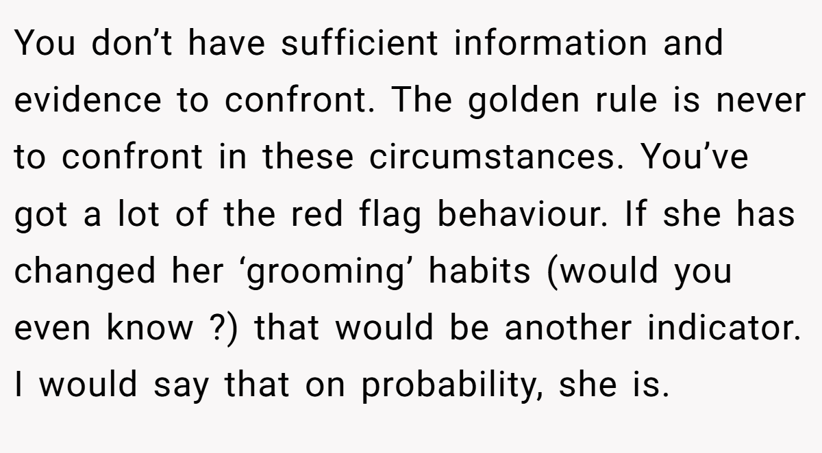 You don’t have sufficient information and evidence to confront. The golden rule is never to confront in these circumstances. You’ve got a lot of the red flag behaviour. If she has changed her ‘grooming’ habits (would you even know ?) that would be another indicator. I would say that on probability, she is.