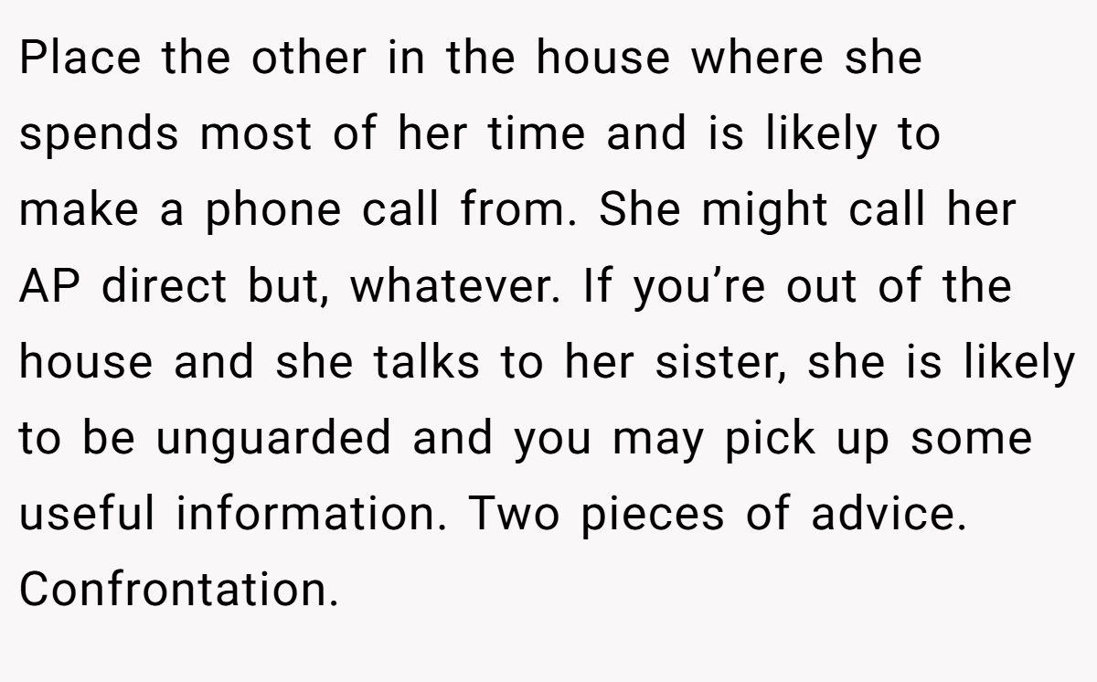 Place the other in the house where she spends most of her time and is likely to make a phone call from. She might call her AP direct but, whatever. If you’re out of the house and she talks to her sister, she is likely to be unguarded and you may pick up some useful information. Two pieces of advice. Confrontation.