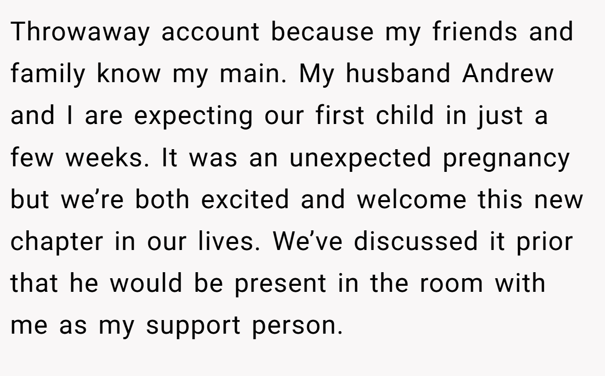 Throwaway account because my friends and family know my main. My husband Andrew and I are expecting our first child in just a few weeks. It was an unexpected pregnancy but we’re both excited and welcome this new chapter in our lives. We’ve discussed it prior that he would be present in the room with me as my support person.