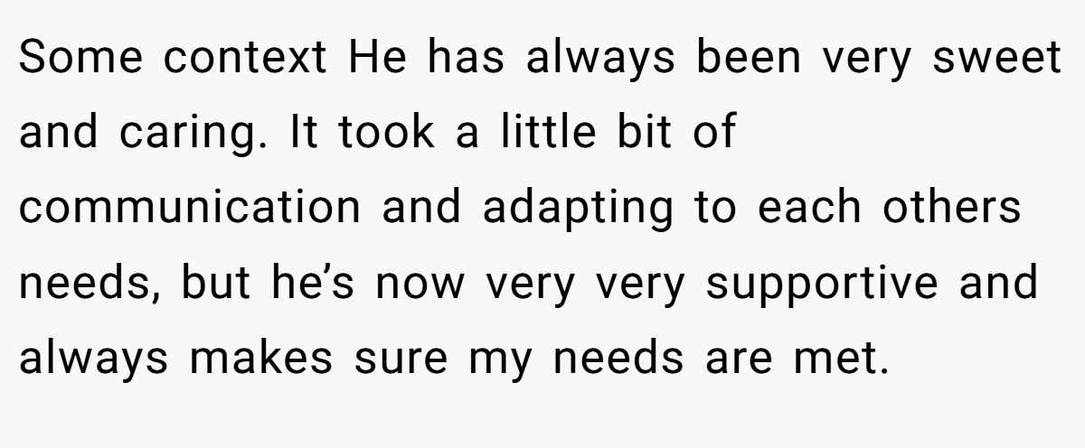 Some context He has always been very sweet and caring. It took a little bit of communication and adapting to each others needs, but he’s now very very supportive and always makes sure my needs are met.