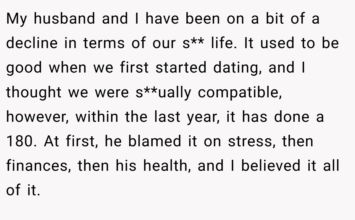 My husband and I have been on a bit of a decline in terms of our s** life. It used to be good when we first started dating, and I thought we were s**ually compatible, however, within the last year, it has done a 180. At first, he blamed it on stress, then finances, then his health, and I believed it all of it.