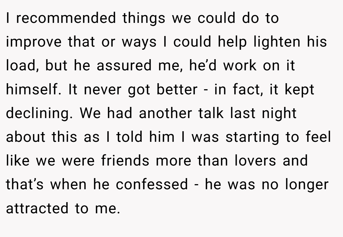 I recommended things we could do to improve that or ways I could help lighten his load, but he assured me, he’d work on it himself. It never got better - in fact, it kept declining. We had another talk last night about this as I told him I was starting to feel like we were friends more than lovers and that’s when he confessed - he was no longer attracted to me.