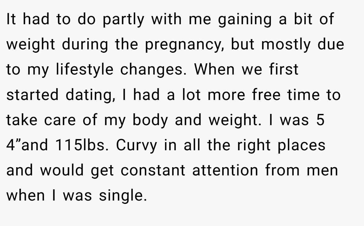 It had to do partly with me gaining a bit of weight during the pregnancy, but mostly due to my lifestyle changes. When we first started dating, I had a lot more free time to take care of my body and weight. I was 5 4”and 115lbs. Curvy in all the right places and would get constant attention from men when I was single.