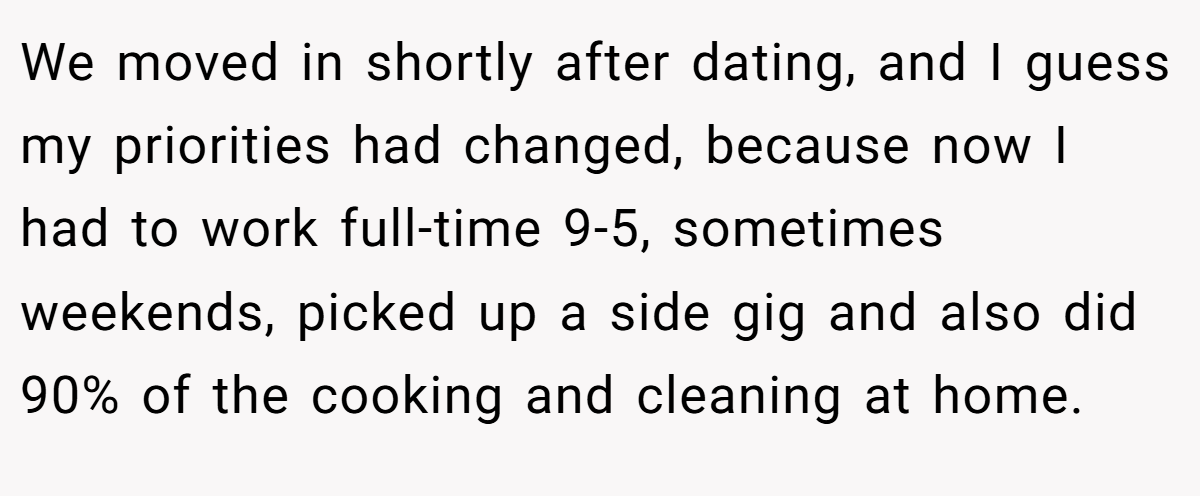 We moved in shortly after dating, and I guess my priorities had changed, because now I had to work full-time 9-5, sometimes weekends, picked up a side gig and also did 90% of the cooking and cleaning at home.