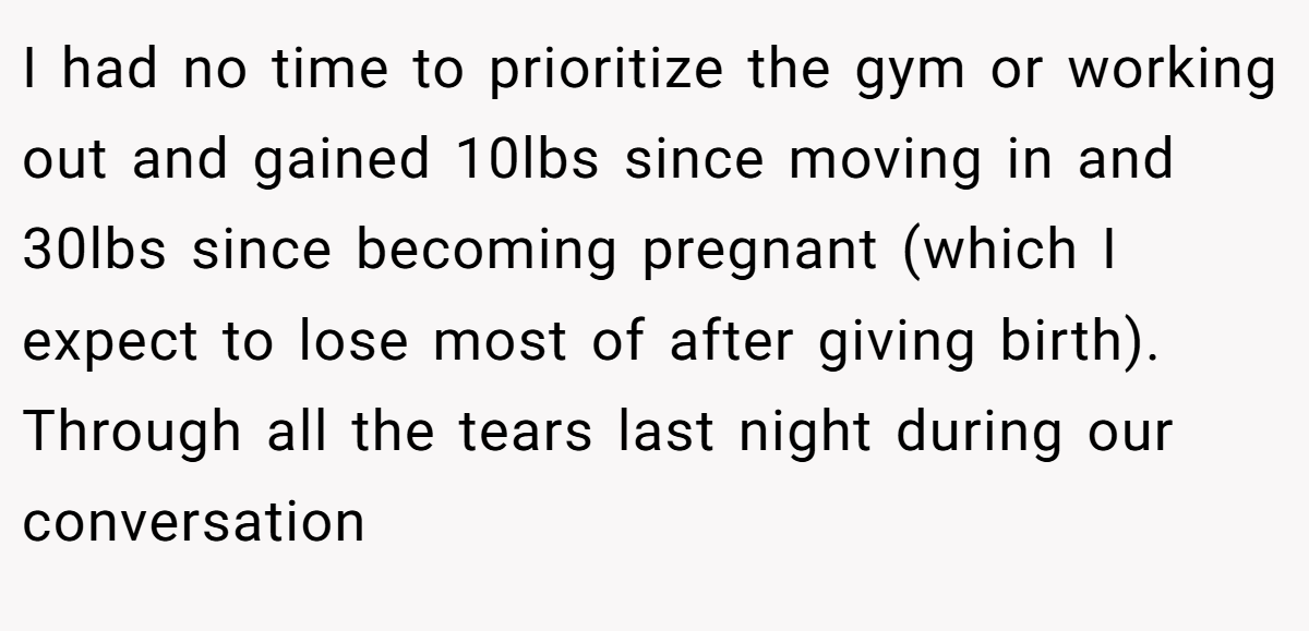 I had no time to prioritize the gym or working out and gained 10lbs since moving in and 30lbs since becoming pregnant (which I expect to lose most of after giving birth). Through all the tears last night during our conversation