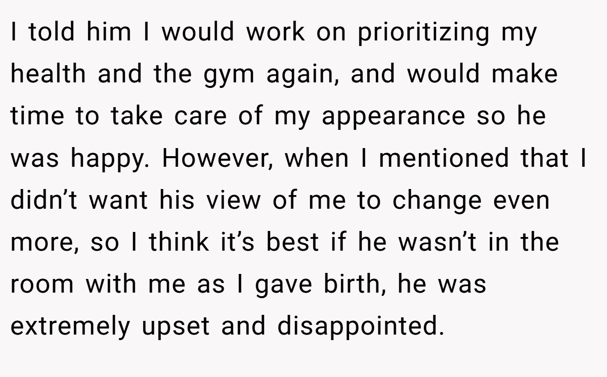 I told him I would work on prioritizing my health and the gym again, and would make time to take care of my appearance so he was happy. However, when I mentioned that I didn’t want his view of me to change even more, so I think it’s best if he wasn’t in the room with me as I gave birth, he was extremely upset and disappointed.