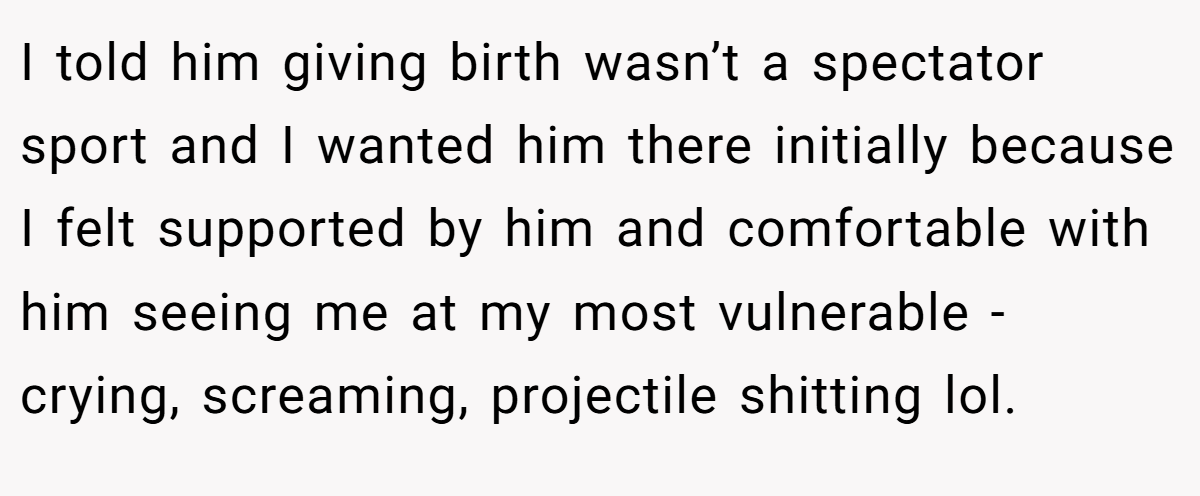 I told him giving birth wasn’t a spectator sport and I wanted him there initially because I felt supported by him and comfortable with him seeing me at my most vulnerable - crying, screaming, projectile shitting lol.