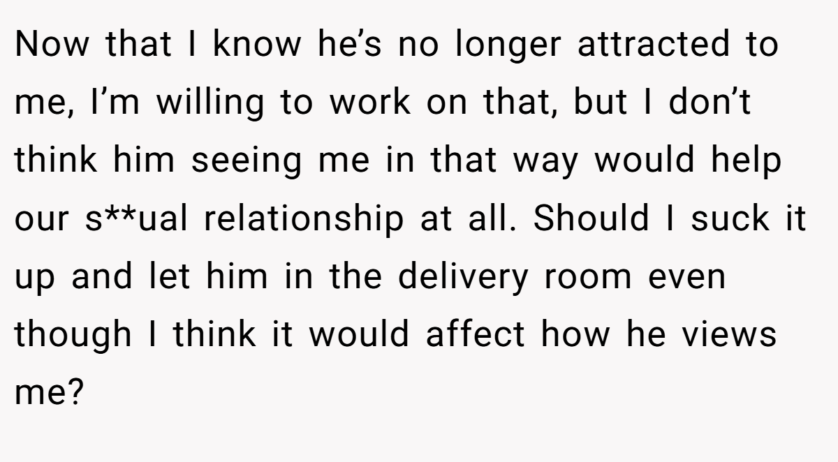 Now that I know he’s no longer attracted to me, I’m willing to work on that, but I don’t think him seeing me in that way would help our s**ual relationship at all. Should I suck it up and let him in the delivery room even though I think it would affect how he views me?