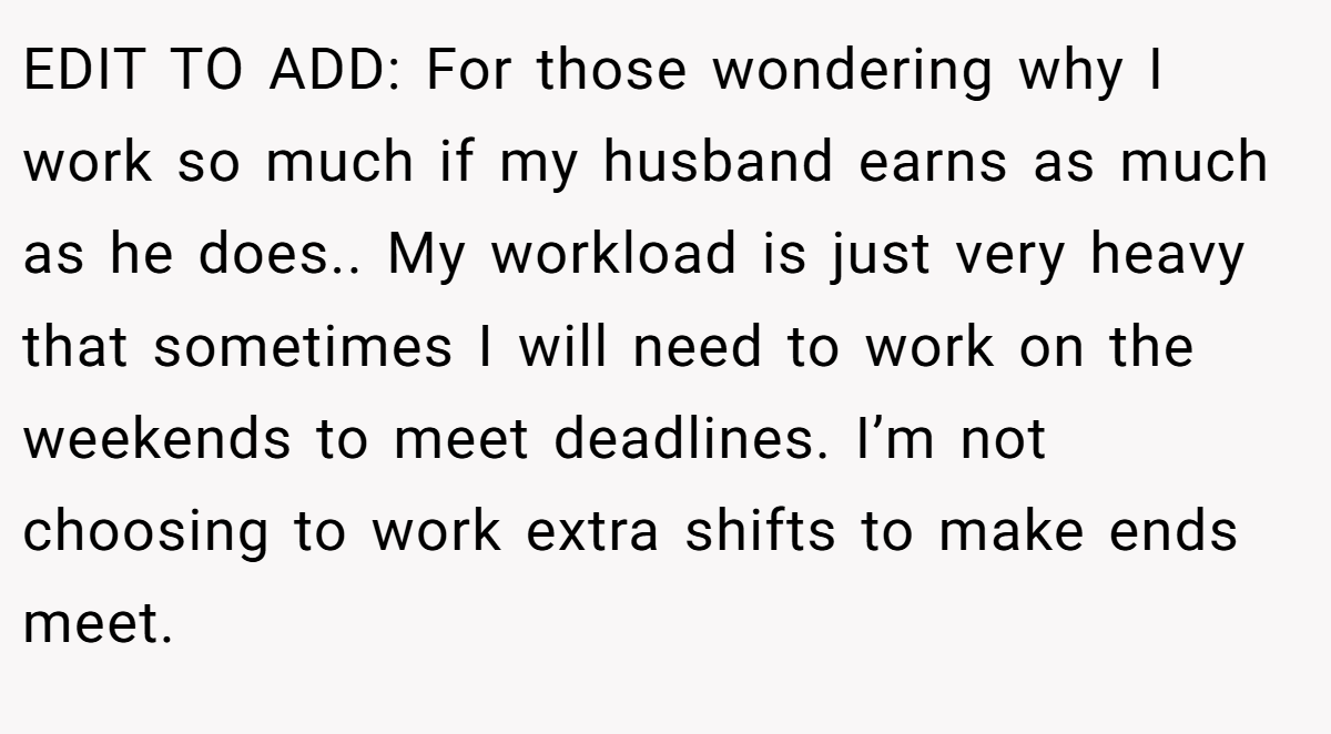 EDIT TO ADD: For those wondering why I work so much if my husband earns as much as he does.. My workload is just very heavy that sometimes I will need to work on the weekends to meet deadlines. I’m not choosing to work extra shifts to make ends meet.