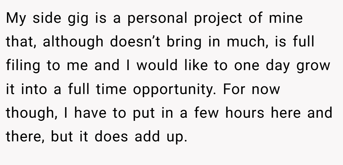 My side gig is a personal project of mine that, although doesn’t bring in much, is full filing to me and I would like to one day grow it into a full time opportunity. For now though, I have to put in a few hours here and there, but it does add up.