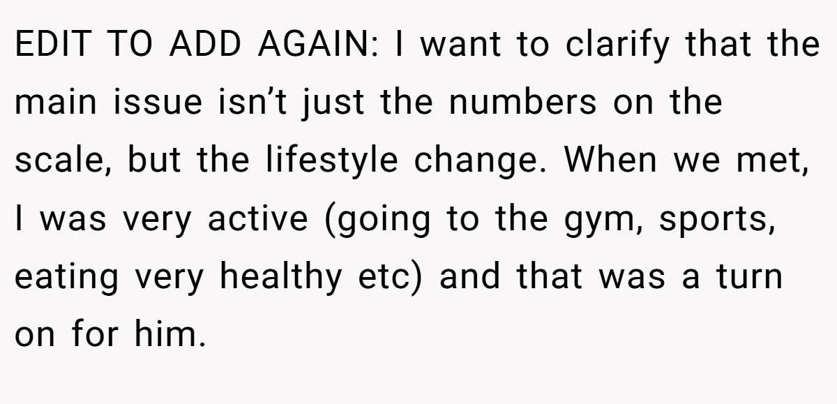 EDIT TO ADD AGAIN: I want to clarify that the main issue isn’t just the numbers on the scale, but the lifestyle change. When we met, I was very active (going to the gym, sports, eating very healthy etc) and that was a turn on for him.