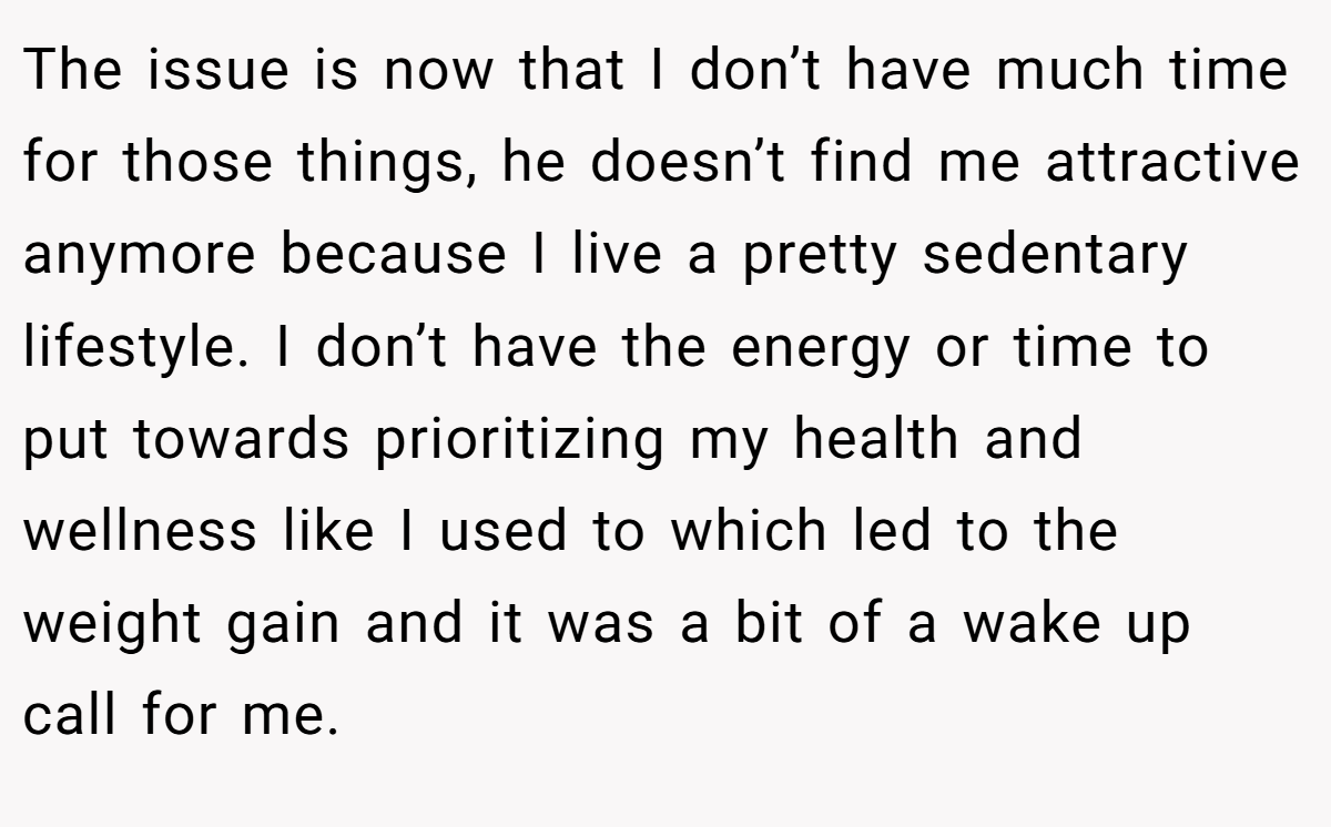 The issue is now that I don’t have much time for those things, he doesn’t find me attractive anymore because I live a pretty sedentary lifestyle. I don’t have the energy or time to put towards prioritizing my health and wellness like I used to which led to the weight gain and it was a bit of a wake up call for me.