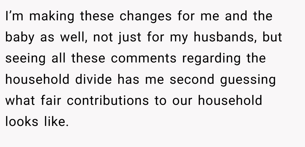 I’m making these changes for me and the baby as well, not just for my husbands, but seeing all these comments regarding the household divide has me second guessing what fair contributions to our household looks like. 