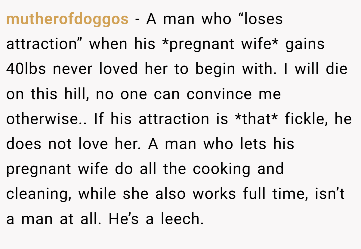 mutherofdoggos − A man who “loses attraction” when his *pregnant wife* gains 40lbs never loved her to begin with. I will die on this hill, no one can convince me otherwise.. If his attraction is *that* fickle, he does not love her. A man who lets his pregnant wife do all the cooking and cleaning, while she also works full time, isn’t a man at all. He’s a leech.