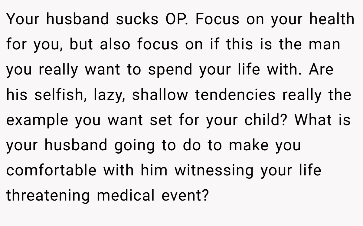 Your husband sucks OP. Focus on your health for you, but also focus on if this is the man you really want to spend your life with. Are his selfish, lazy, shallow tendencies really the example you want set for your child? What is your husband going to do to make you comfortable with him witnessing your life threatening medical event?