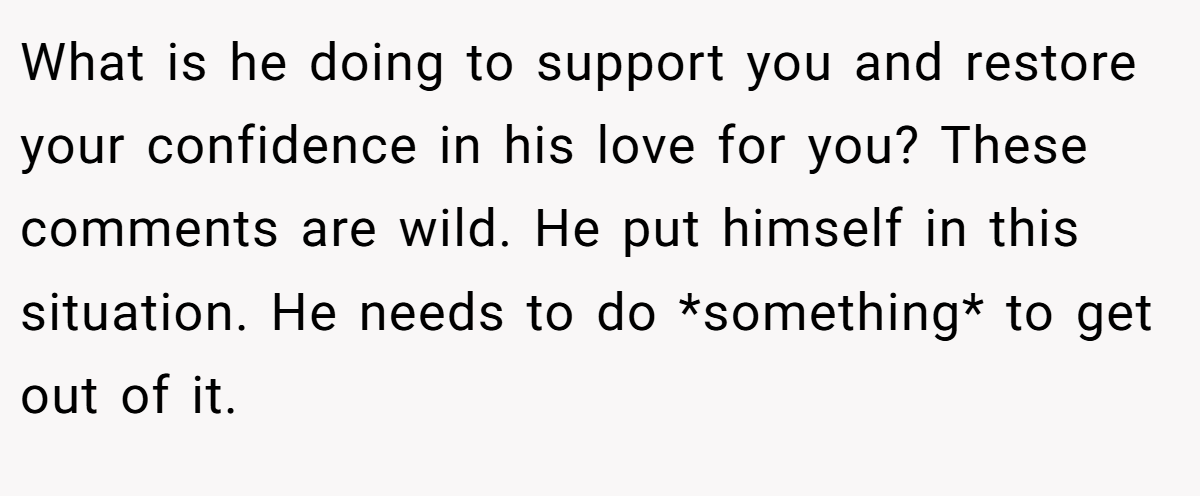 What is he doing to support you and restore your confidence in his love for you? These comments are wild. He put himself in this situation. He needs to do *something* to get out of it.