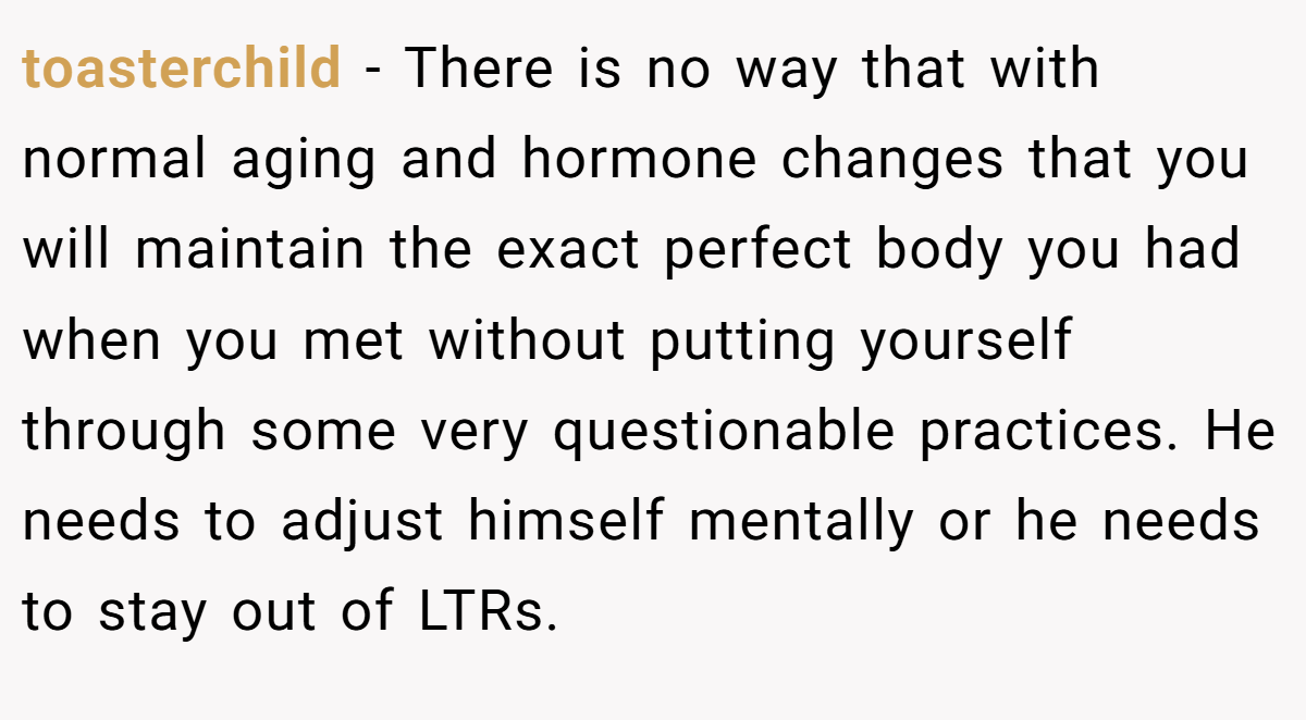 toasterchild − There is no way that with normal aging and hormone changes that you will maintain the exact perfect body you had when you met without putting yourself through some very questionable practices. He needs to adjust himself mentally or he needs to stay out of LTRs.
