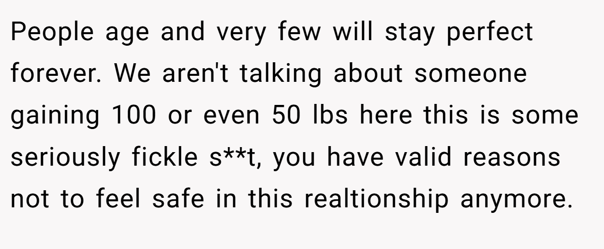 People age and very few will stay perfect forever. We aren't talking about someone gaining 100 or even 50 lbs here this is some seriously fickle s**t, you have valid reasons not to feel safe in this realtionship anymore.