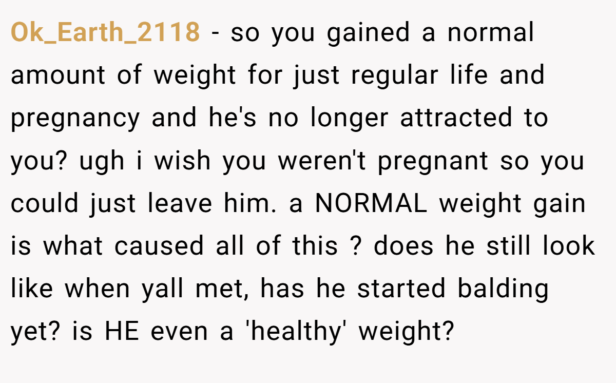 Ok_Earth_2118 − so you gained a normal amount of weight for just regular life and pregnancy and he's no longer attracted to you? ugh i wish you weren't pregnant so you could just leave him. a NORMAL weight gain is what caused all of this ? does he still look like when yall met, has he started balding yet? is HE even a 'healthy' weight?