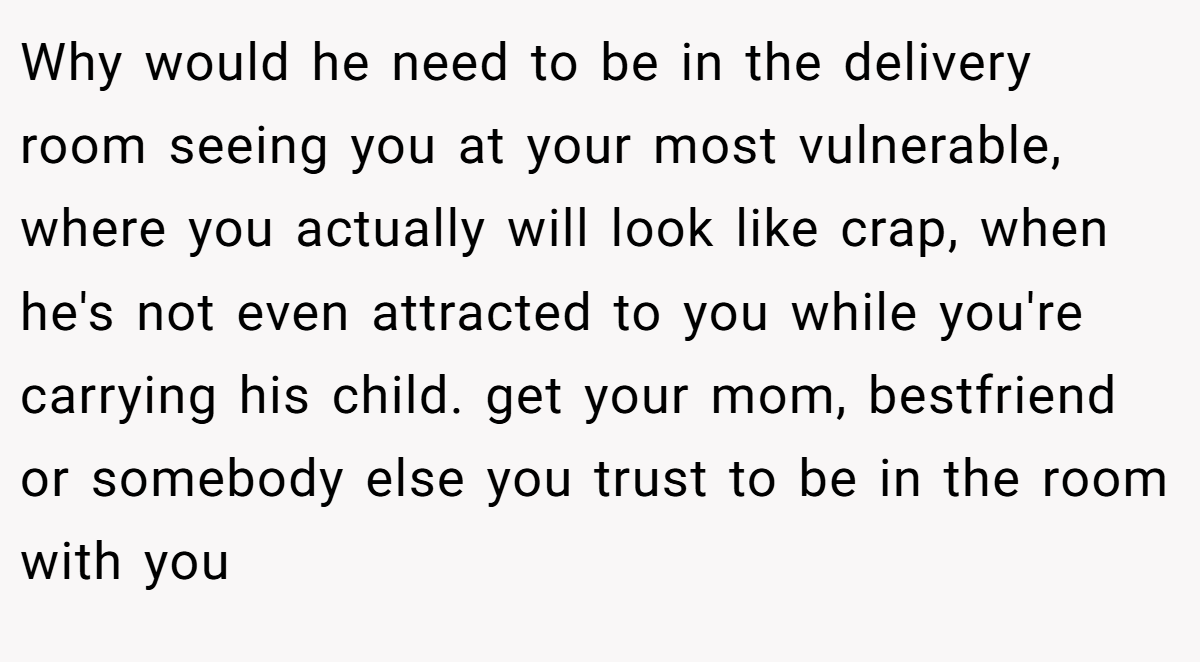 Why would he need to be in the delivery room seeing you at your most vulnerable, where you actually will look like crap, when he's not even attracted to you while you're carrying his child. get your mom, bestfriend or somebody else you trust to be in the room with you
