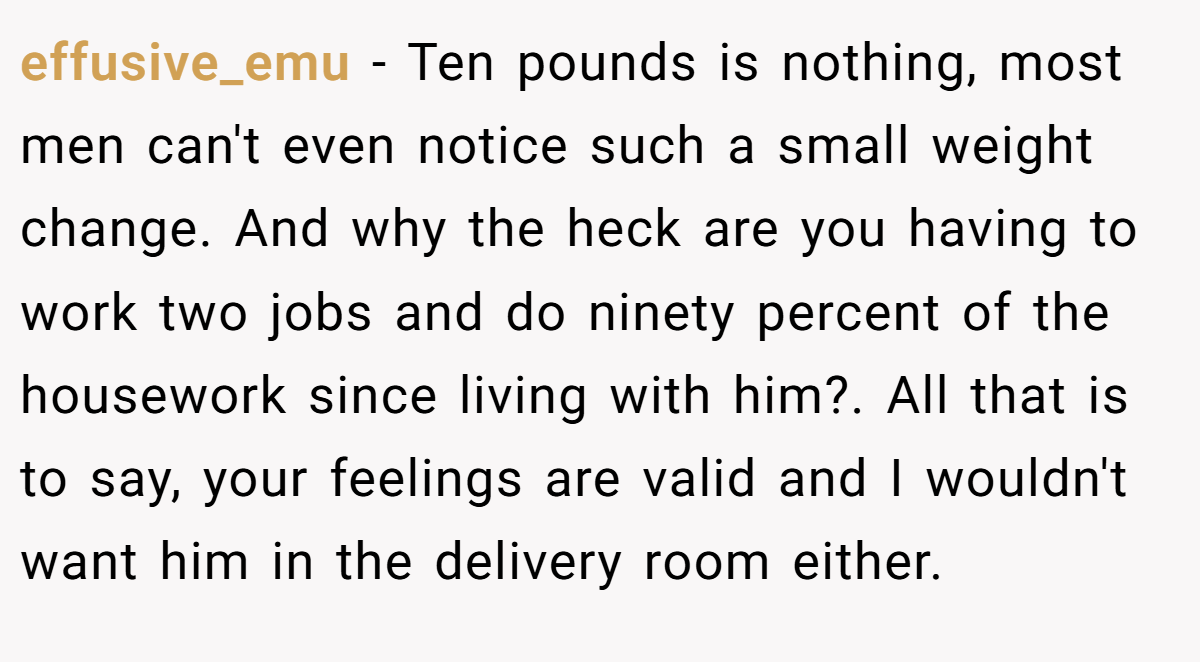 effusive_emu − Ten pounds is nothing, most men can't even notice such a small weight change. And why the heck are you having to work two jobs and do ninety percent of the housework since living with him?. All that is to say, your feelings are valid and I wouldn't want him in the delivery room either.