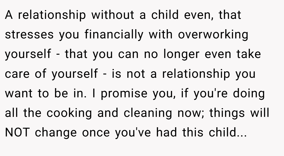 A relationship without a child even, that stresses you financially with overworking yourself - that you can no longer even take care of yourself - is not a relationship you want to be in. I promise you, if you're doing all the cooking and cleaning now; things will NOT change once you've had this child...