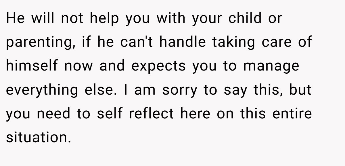 He will not help you with your child or parenting, if he can't handle taking care of himself now and expects you to manage everything else. I am sorry to say this, but you need to self reflect here on this entire situation.