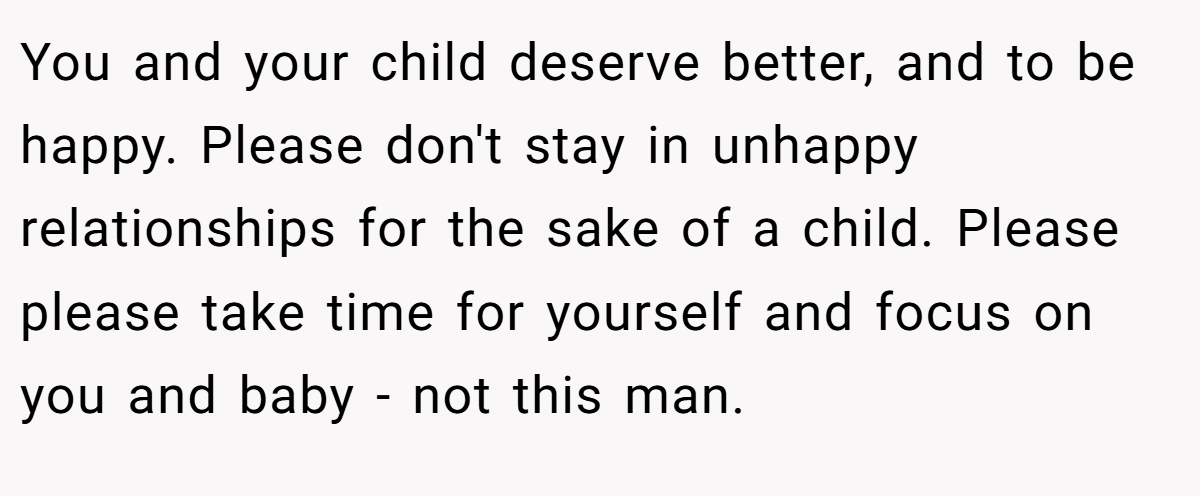 You and your child deserve better, and to be happy. Please don't stay in unhappy relationships for the sake of a child. Please please take time for yourself and focus on you and baby - not this man.