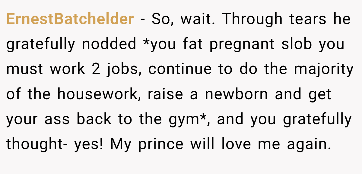 ErnestBatchelder − So, wait. Through tears he gratefully nodded *you fat pregnant slob you must work 2 jobs, continue to do the majority of the housework, raise a newborn and get your ass back to the gym*, and you gratefully thought- yes! My prince will love me again.