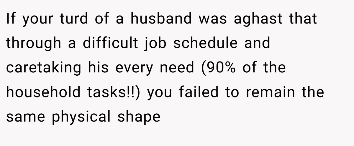 If your turd of a husband was aghast that through a difficult job schedule and caretaking his every need (90% of the household tasks!!) you failed to remain the same physical shape