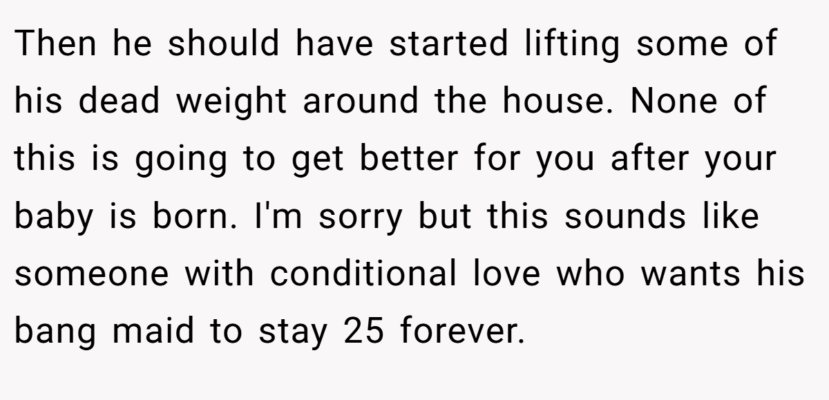 Then he should have started lifting some of his dead weight around the house. None of this is going to get better for you after your baby is born. I'm sorry but this sounds like someone with conditional love who wants his bang maid to stay 25 forever.