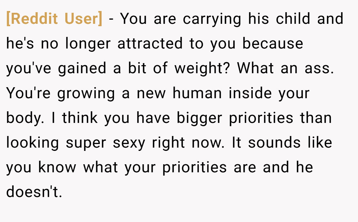 [Reddit User] − You are carrying his child and he's no longer attracted to you because you've gained a bit of weight? What an ass. You're growing a new human inside your body. I think you have bigger priorities than looking super sexy right now. It sounds like you know what your priorities are and he doesn't.