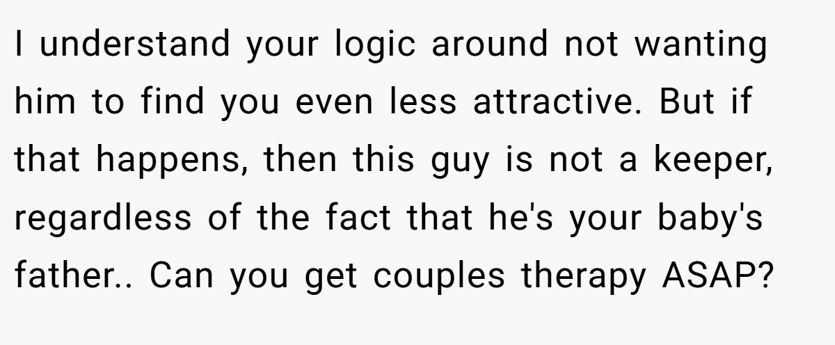 I understand your logic around not wanting him to find you even less attractive. But if that happens, then this guy is not a keeper, regardless of the fact that he's your baby's father.. Can you get couples therapy ASAP?