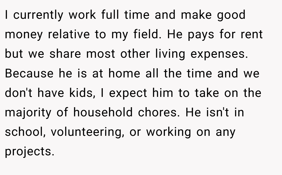 I currently work full time and make good money relative to my field. He pays for rent but we share most other living expenses. Because he is at home all the time and we don't have kids, I expect him to take on the majority of household chores. He isn't in school, volunteering, or working on any projects.