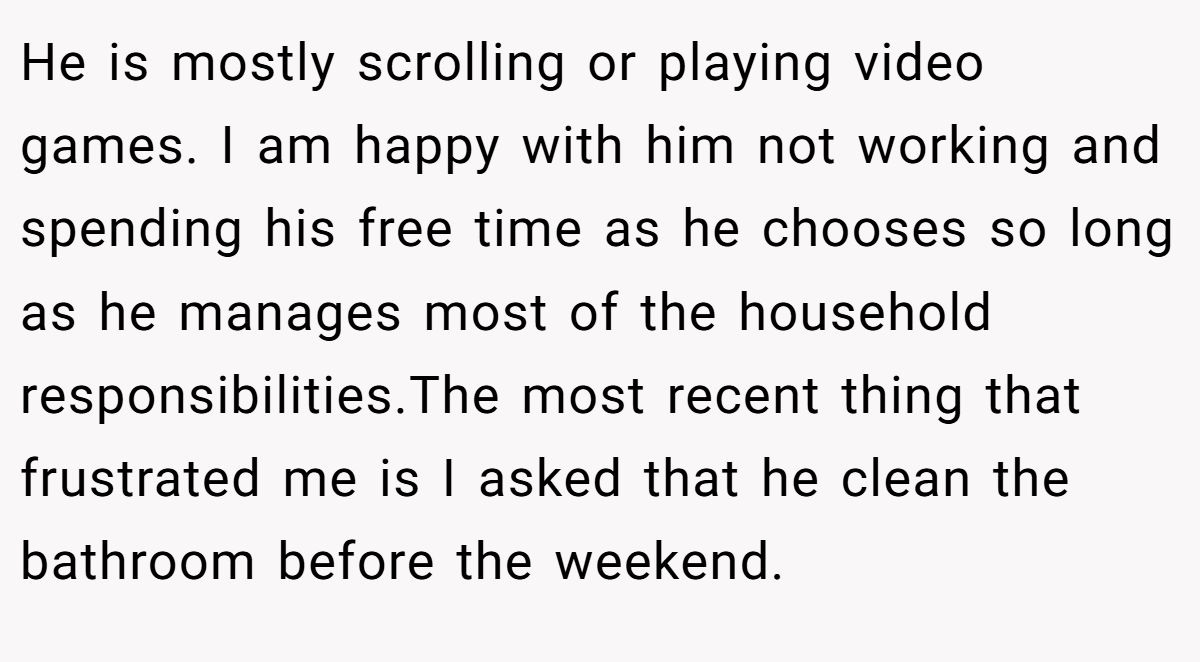 He is mostly scrolling or playing video games. I am happy with him not working and spending his free time as he chooses so long as he manages most of the household responsibilities.The most recent thing that frustrated me is I asked that he clean the bathroom before the weekend.