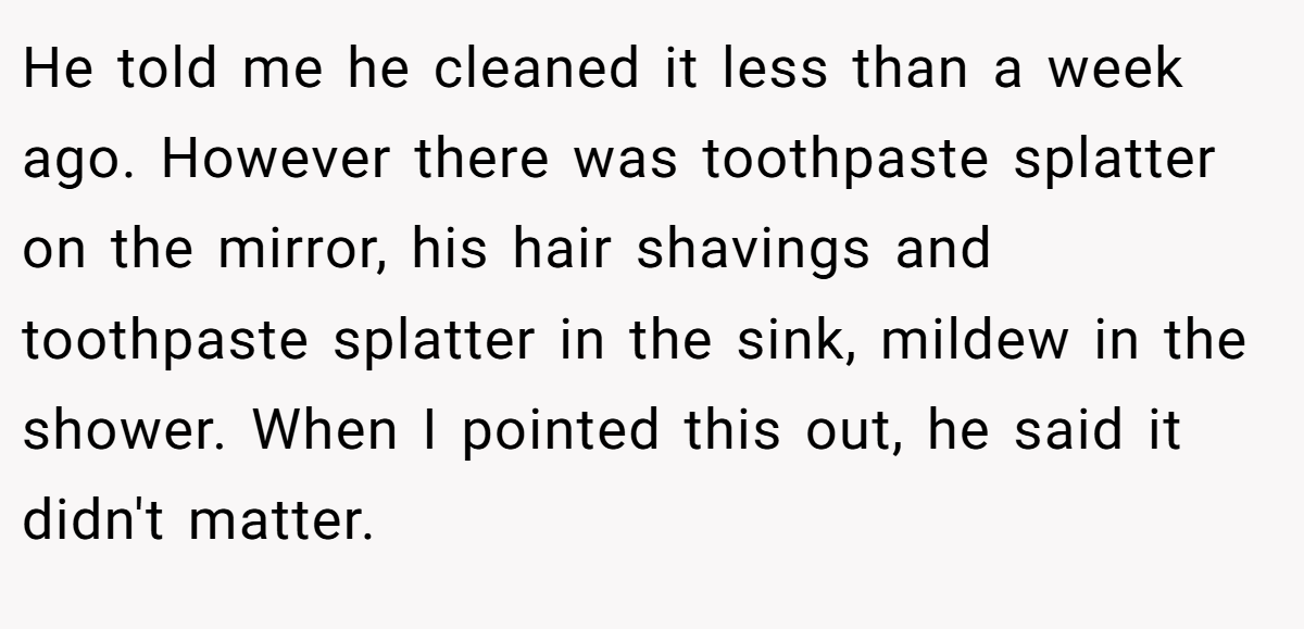 He told me he cleaned it less than a week ago. However there was toothpaste splatter on the mirror, his hair shavings and toothpaste splatter in the sink, mildew in the shower. When I pointed this out, he said it didn't matter.