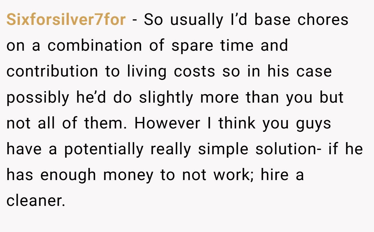 Sixforsilver7for − So usually I’d base chores on a combination of spare time and contribution to living costs so in his case possibly he’d do slightly more than you but not all of them. However I think you guys have a potentially really simple solution- if he has enough money to not work; hire a cleaner.